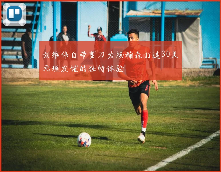 刘维伟自带剪刀为杨瀚森打造30美元理发馆的独特体验