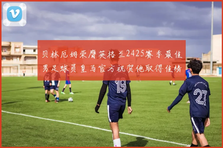 贝林厄姆荣膺英格兰2425赛季最佳男足球员皇马官方祝贺他取得佳绩