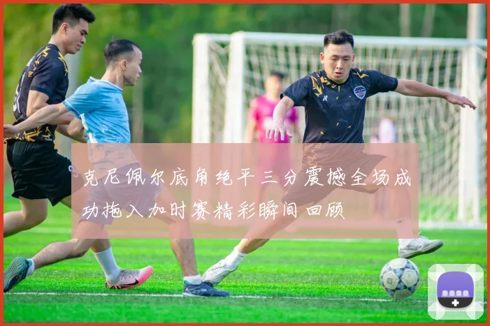 克尼佩尔底角绝平三分震撼全场成功拖入加时赛精彩瞬间回顾