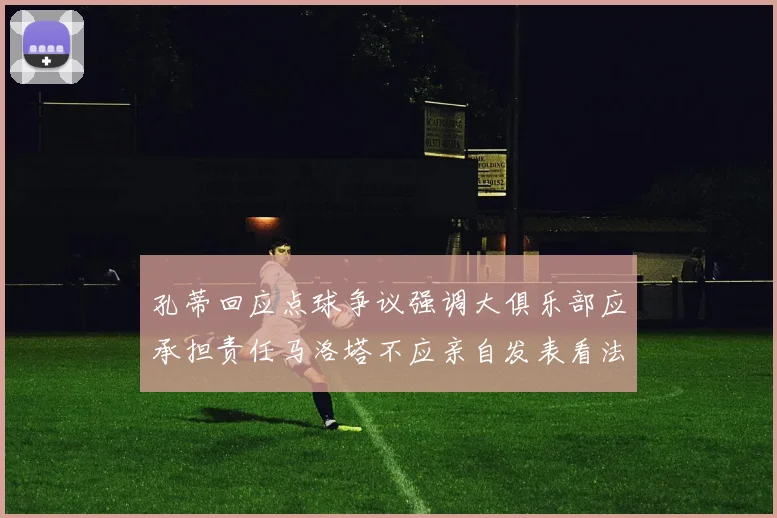 孔蒂回应点球争议强调大俱乐部应承担责任马洛塔不应亲自发表看法