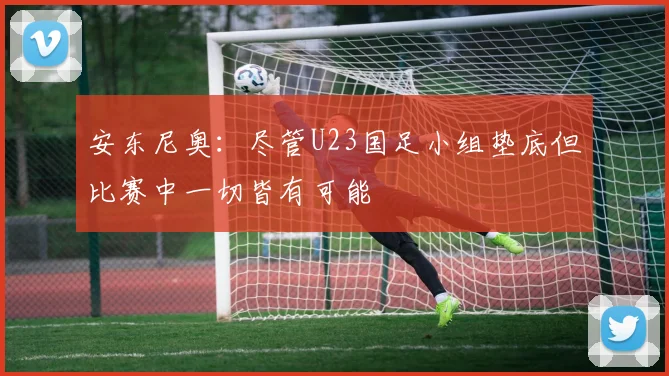 安东尼奥：尽管U23国足小组垫底但比赛中一切皆有可能
