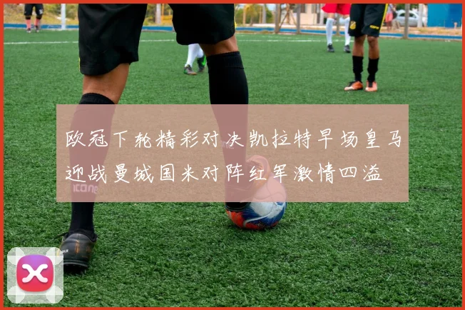 欧冠下轮精彩对决凯拉特早场皇马迎战曼城国米对阵红军激情四溢