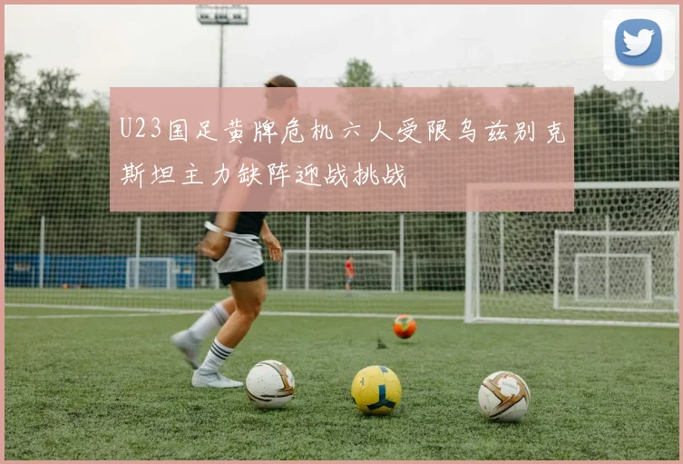 U23国足黄牌危机六人受限乌兹别克斯坦主力缺阵迎战挑战