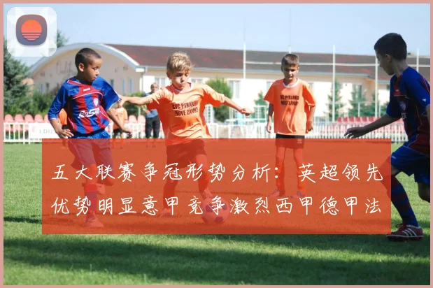五大联赛争冠形势分析：英超领先优势明显意甲竞争激烈西甲德甲法甲差距各异