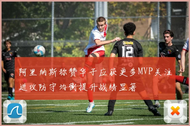 阿里纳斯称赞华子应获更多MVP关注进攻防守均衡提升战绩显著