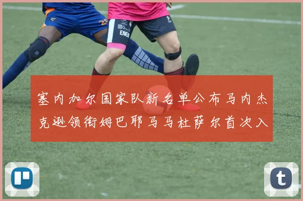 塞内加尔国家队新名单公布马内杰克逊领衔姆巴耶马马杜萨尔首次入选