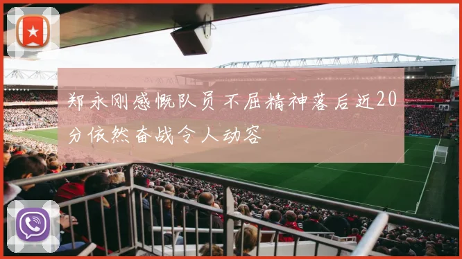 郑永刚感慨队员不屈精神落后近20分依然奋战令人动容