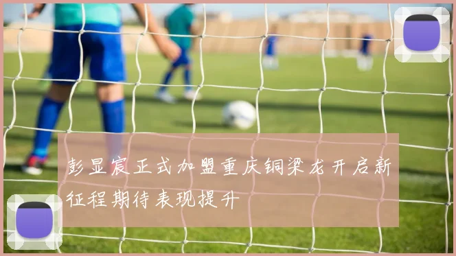彭显宸正式加盟重庆铜梁龙开启新征程期待表现提升
