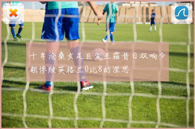 十年沧桑女足巨变王霜昔日双响今朝惨败英格兰0比8的深思