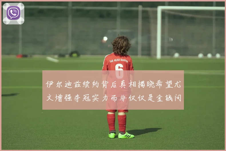 伊尔迪兹续约背后真相揭晓希望尤文增强夺冠实力而非仅仅是金钱问题