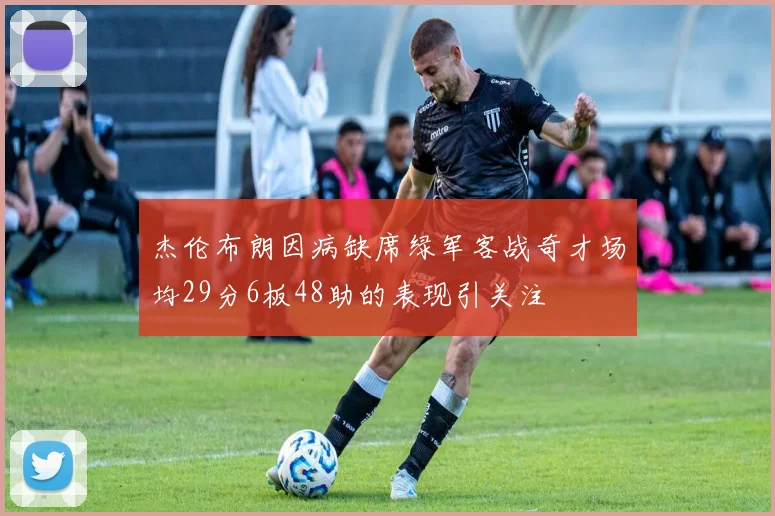 杰伦布朗因病缺席绿军客战奇才场均29分6板48助的表现引关注