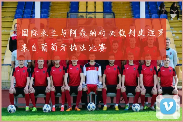 国际米兰与阿森纳对决裁判皮涅罗来自葡萄牙执法比赛
