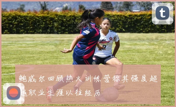 鲍威尔回顾热火训练营称其强度超越职业生涯以往经历