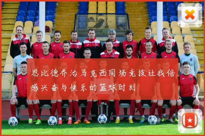 恩比德乔治马克西同场竞技让我倍感兴奋与快乐的篮球时刻