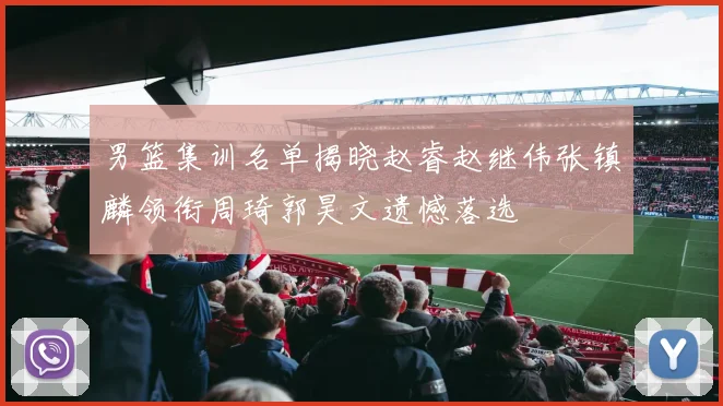 男篮集训名单揭晓赵睿赵继伟张镇麟领衔周琦郭昊文遗憾落选