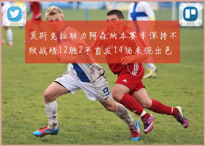 莫斯克拉助力阿森纳本赛季保持不败战绩12胜2平首发14场表现出色