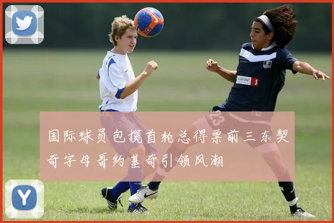 国际球员包揽首轮总得票前三东契奇字母哥约基奇引领风潮