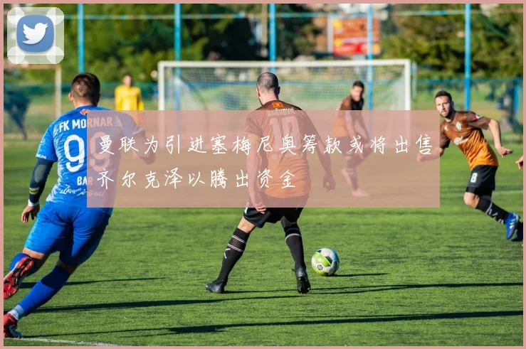 曼联为引进塞梅尼奥筹款或将出售齐尔克泽以腾出资金