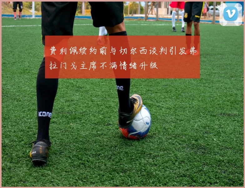 费利佩续约前与切尔西谈判引发弗拉门戈主席不满情绪升级