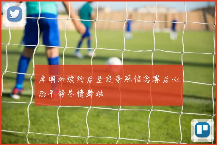 库明加续约后坚定争冠信念赛后心态平静尽情舞动