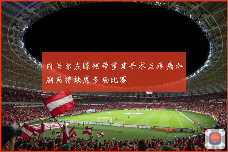 内马尔左膝韧带重建手术后疼痛加剧或将缺席多场比赛