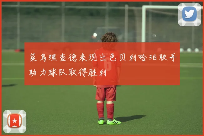 菜鸟理查德表现出色贝利哈珀联手助力球队取得胜利