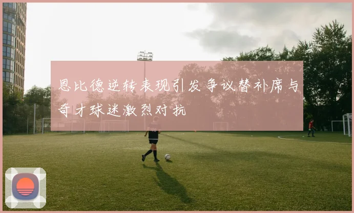 恩比德逆转表现引发争议替补席与奇才球迷激烈对抗