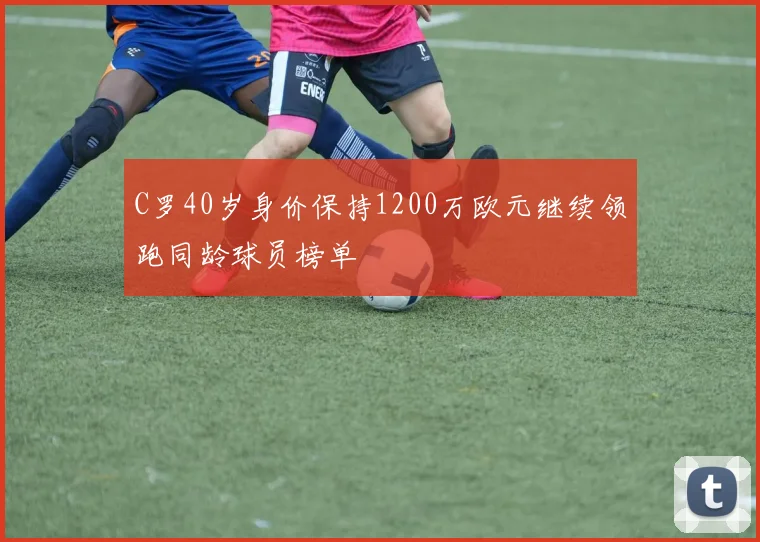 C罗40岁身价保持1200万欧元继续领跑同龄球员榜单