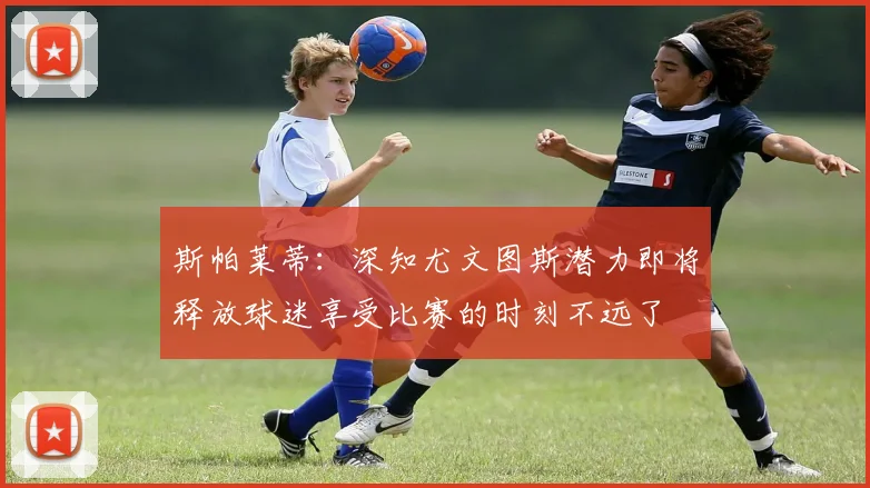 斯帕莱蒂：深知尤文图斯潜力即将释放球迷享受比赛的时刻不远了
