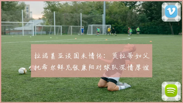 拉诺基亚谈国米情怀：莫拉蒂如父托希尔鲜见张康阳对球队深情厚谊