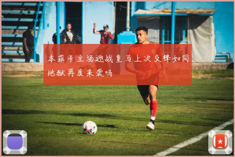 本菲卡主场迎战皇马上次交锋如同地狱再度来袭吗