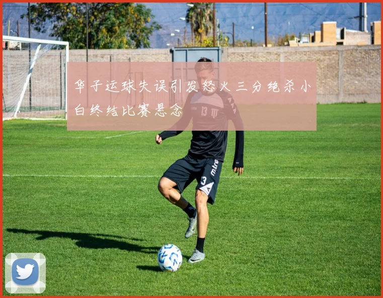 华子运球失误引发怒火三分绝杀小白终结比赛悬念
