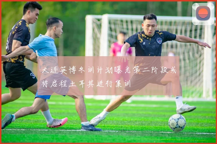 大连英博冬训计划曝光第二阶段或将启程土耳其进行集训