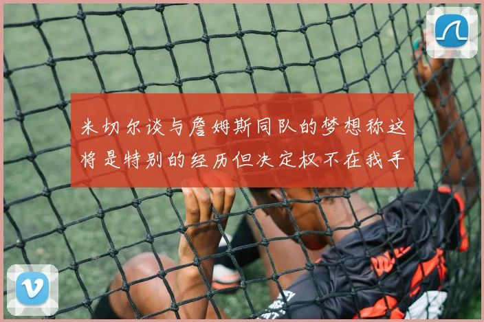 米切尔谈与詹姆斯同队的梦想称这将是特别的经历但决定权不在我手中