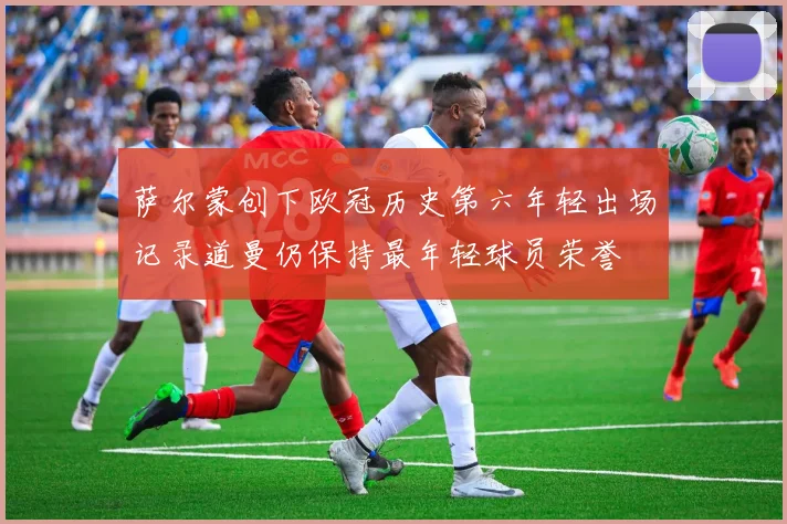 萨尔蒙创下欧冠历史第六年轻出场记录道曼仍保持最年轻球员荣誉