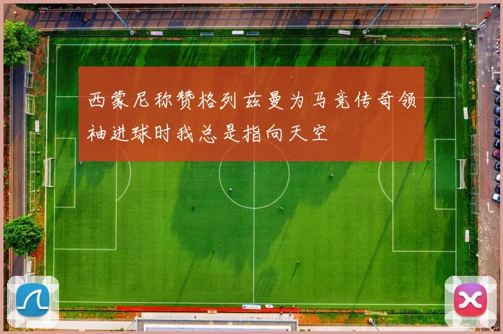 西蒙尼称赞格列兹曼为马竞传奇领袖进球时我总是指向天空